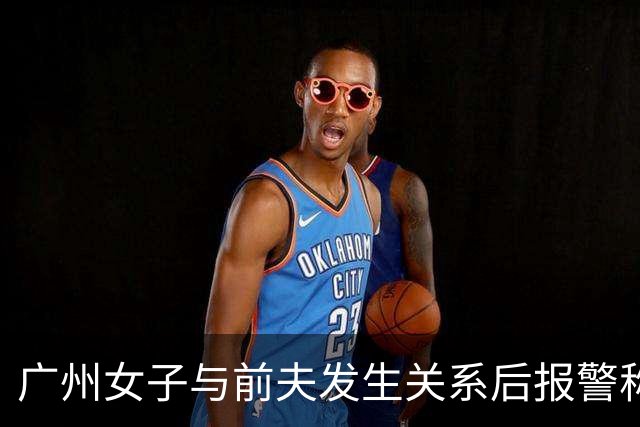广州女子与前夫发生关系后报警称被侵犯，儿子同室未听见反抗